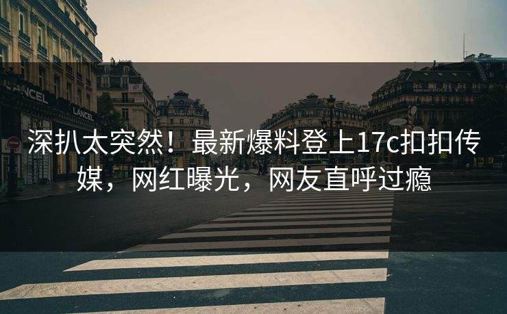深扒太突然！最新爆料登上17c扣扣传媒，网红曝光，网友直呼过瘾
