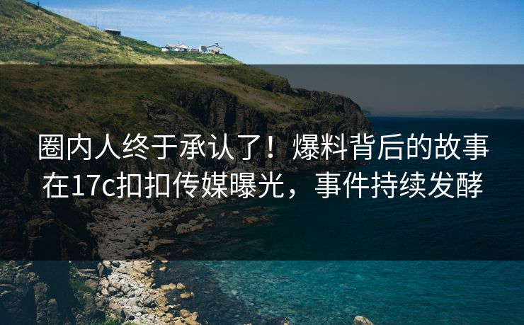 圈内人终于承认了！爆料背后的故事在17c扣扣传媒曝光，事件持续发酵