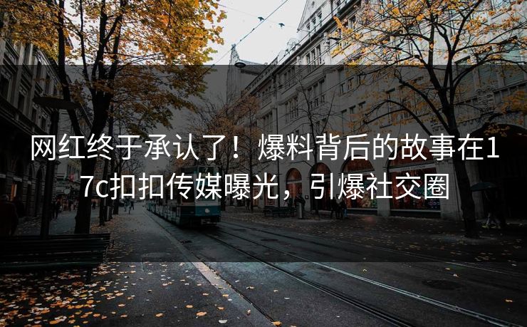 网红终于承认了！爆料背后的故事在17c扣扣传媒曝光，引爆社交圈