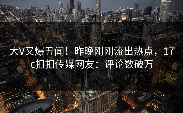 大V又爆丑闻！昨晚刚刚流出热点，17c扣扣传媒网友：评论数破万