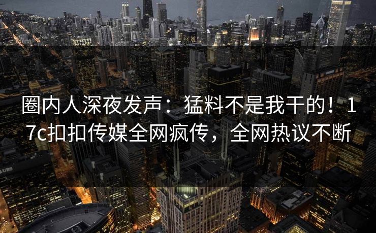 圈内人深夜发声：猛料不是我干的！17c扣扣传媒全网疯传，全网热议不断