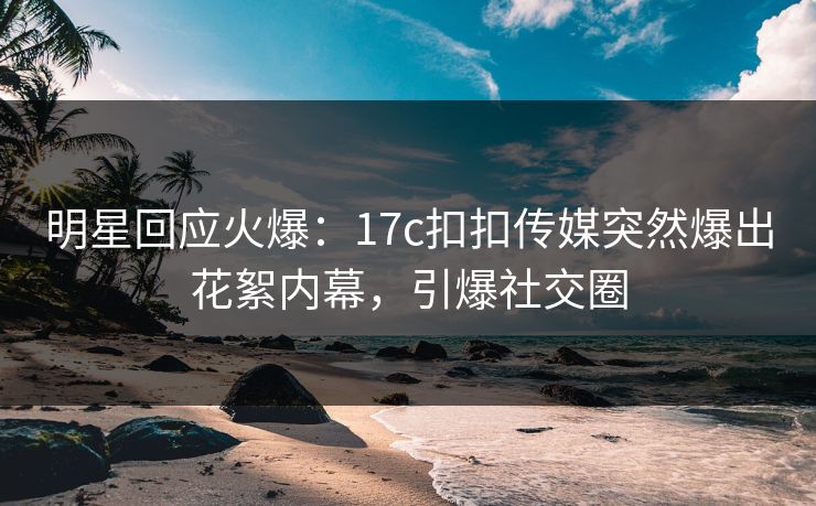 明星回应火爆：17c扣扣传媒突然爆出花絮内幕，引爆社交圈
