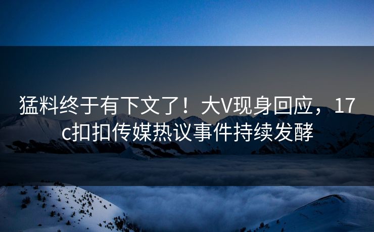 猛料终于有下文了！大V现身回应，17c扣扣传媒热议事件持续发酵