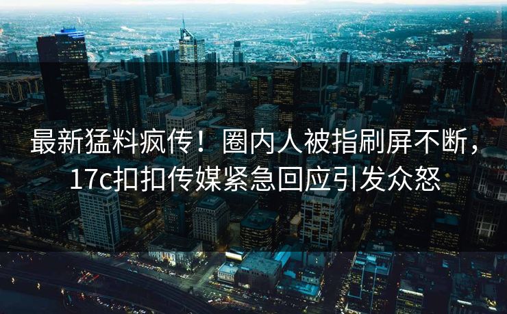 最新猛料疯传！圈内人被指刷屏不断，17c扣扣传媒紧急回应引发众怒