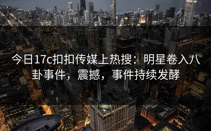 今日17c扣扣传媒上热搜：明星卷入八卦事件，震撼，事件持续发酵