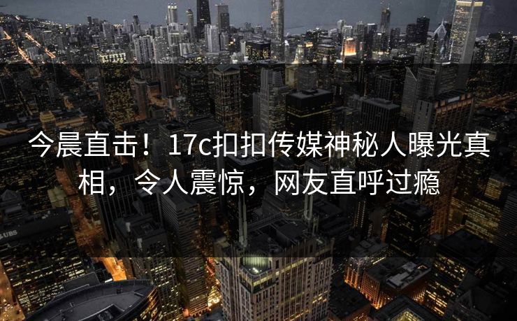 今晨直击！17c扣扣传媒神秘人曝光真相，令人震惊，网友直呼过瘾