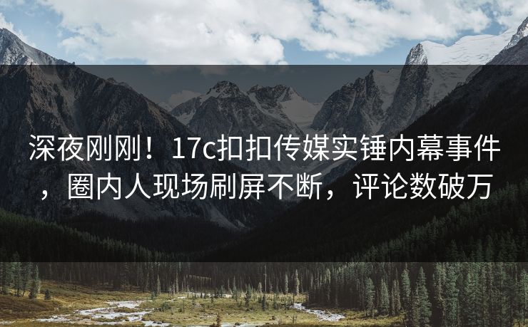 深夜刚刚！17c扣扣传媒实锤内幕事件，圈内人现场刷屏不断，评论数破万