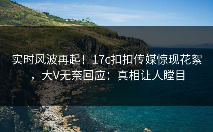 实时风波再起！17c扣扣传媒惊现花絮，大V无奈回应：真相让人瞠目