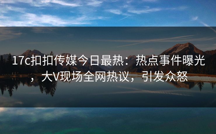 17c扣扣传媒今日最热：热点事件曝光，大V现场全网热议，引发众怒