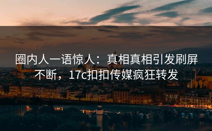 圈内人一语惊人：真相真相引发刷屏不断，17c扣扣传媒疯狂转发