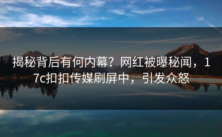 揭秘背后有何内幕？网红被曝秘闻，17c扣扣传媒刷屏中，引发众怒