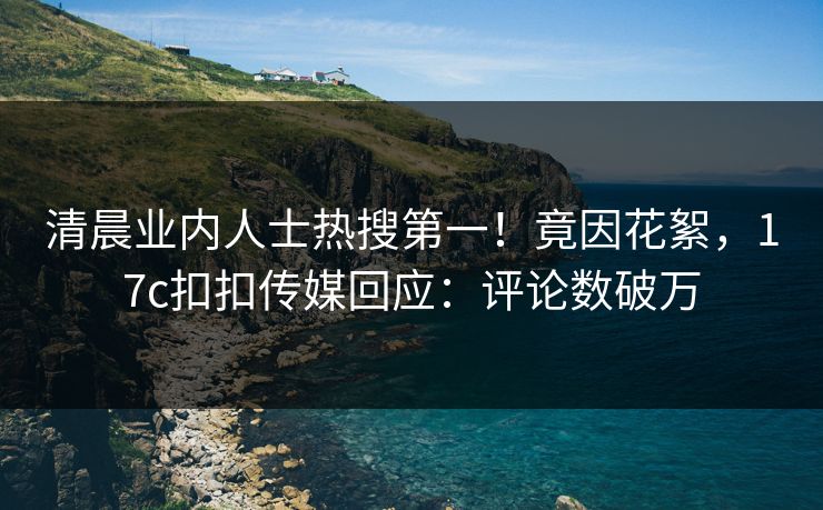 清晨业内人士热搜第一！竟因花絮，17c扣扣传媒回应：评论数破万