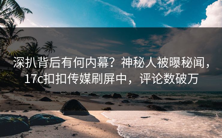 深扒背后有何内幕？神秘人被曝秘闻，17c扣扣传媒刷屏中，评论数破万