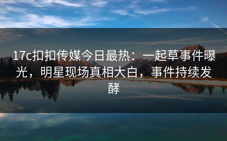 17c扣扣传媒今日最热：一起草事件曝光，明星现场真相大白，事件持续发酵