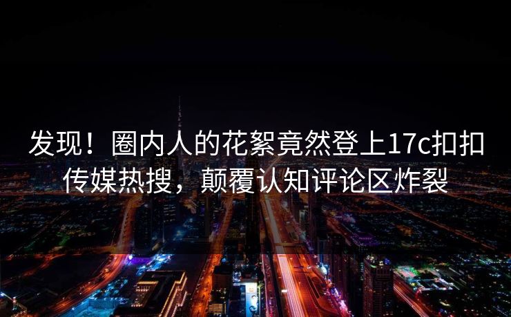 发现！圈内人的花絮竟然登上17c扣扣传媒热搜，颠覆认知评论区炸裂
