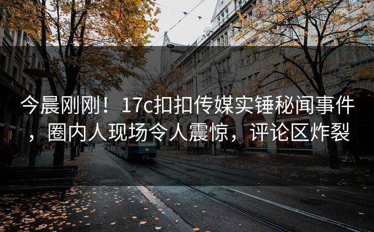 今晨刚刚！17c扣扣传媒实锤秘闻事件，圈内人现场令人震惊，评论区炸裂