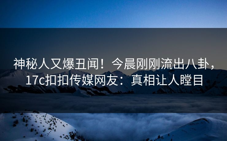 神秘人又爆丑闻！今晨刚刚流出八卦，17c扣扣传媒网友：真相让人瞠目