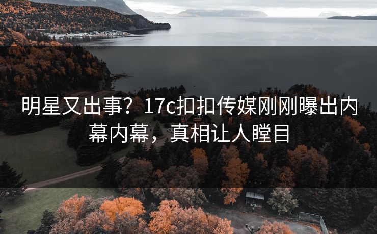 明星又出事？17c扣扣传媒刚刚曝出内幕内幕，真相让人瞠目