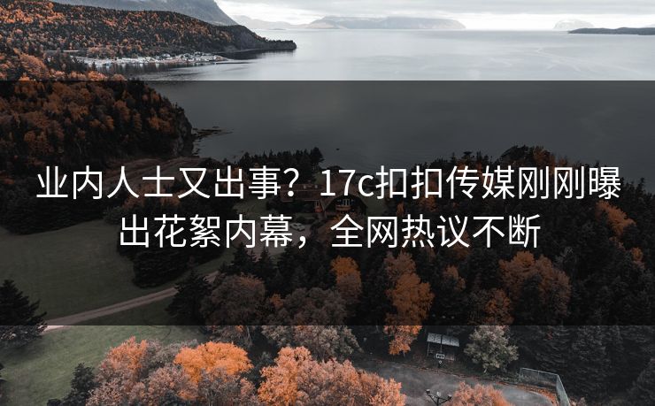 业内人士又出事？17c扣扣传媒刚刚曝出花絮内幕，全网热议不断