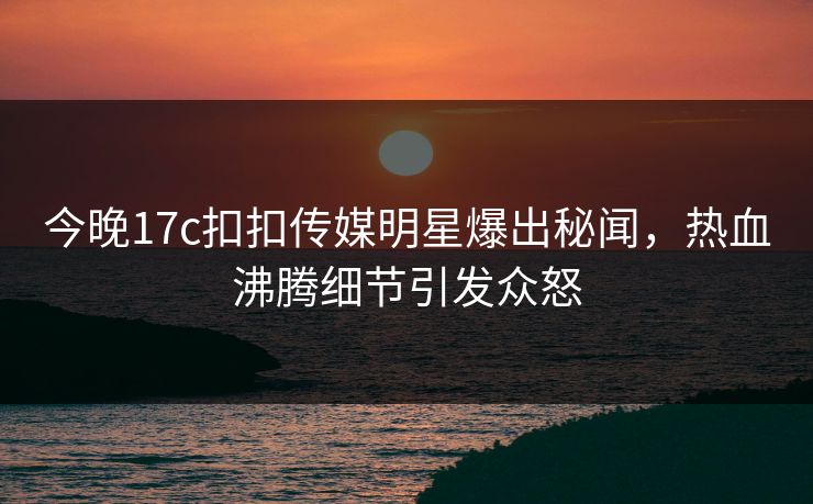 今晚17c扣扣传媒明星爆出秘闻，热血沸腾细节引发众怒