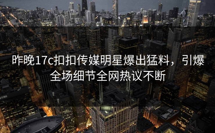 昨晚17c扣扣传媒明星爆出猛料，引爆全场细节全网热议不断