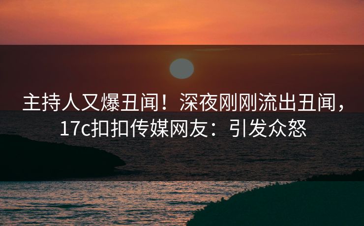 主持人又爆丑闻！深夜刚刚流出丑闻，17c扣扣传媒网友：引发众怒