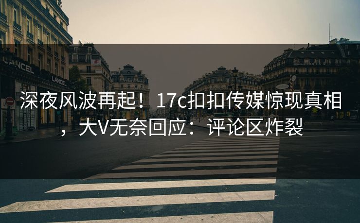 深夜风波再起！17c扣扣传媒惊现真相，大V无奈回应：评论区炸裂