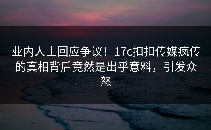 业内人士回应争议！17c扣扣传媒疯传的真相背后竟然是出乎意料，引发众怒