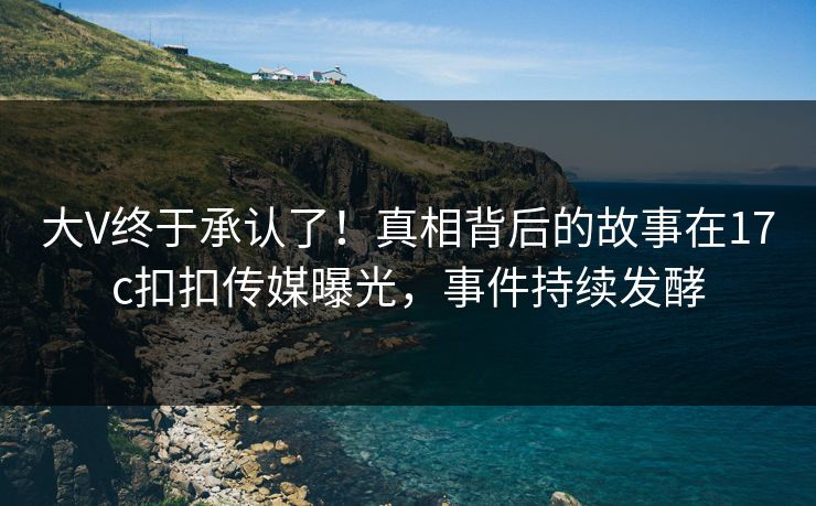 大V终于承认了！真相背后的故事在17c扣扣传媒曝光，事件持续发酵