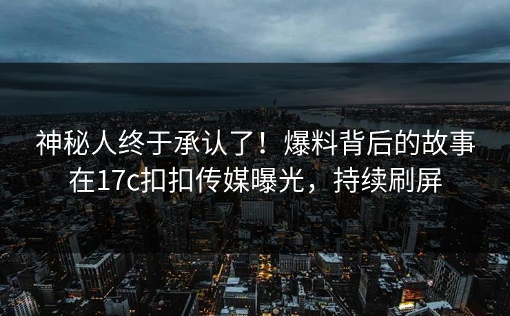神秘人终于承认了！爆料背后的故事在17c扣扣传媒曝光，持续刷屏