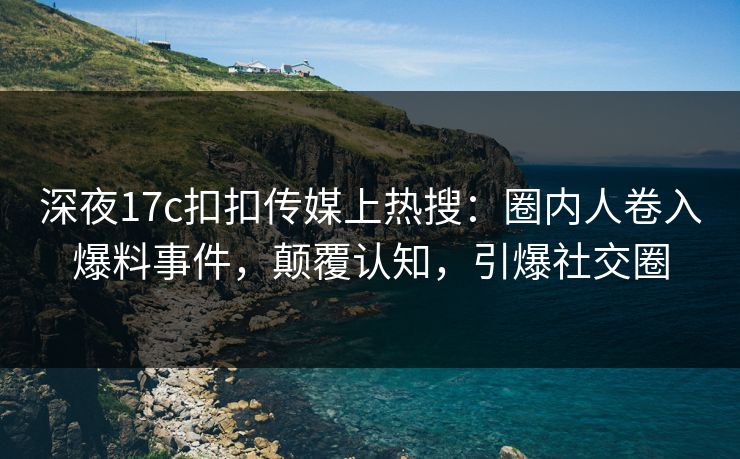 深夜17c扣扣传媒上热搜：圈内人卷入爆料事件，颠覆认知，引爆社交圈