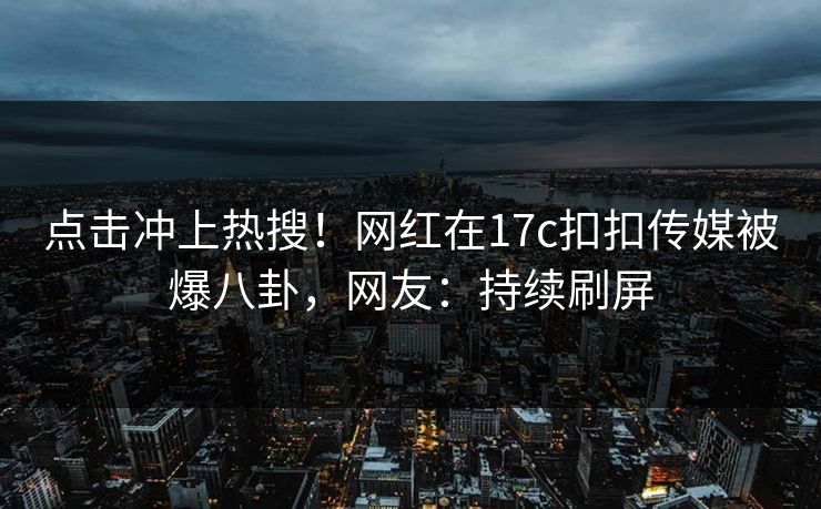 点击冲上热搜！网红在17c扣扣传媒被爆八卦，网友：持续刷屏