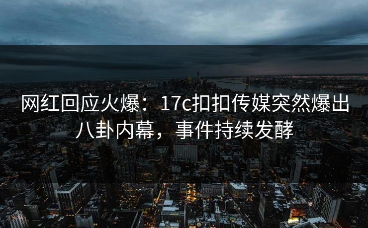 网红回应火爆：17c扣扣传媒突然爆出八卦内幕，事件持续发酵