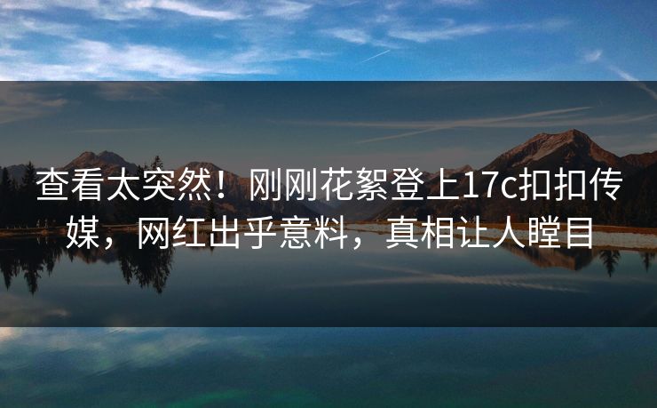查看太突然！刚刚花絮登上17c扣扣传媒，网红出乎意料，真相让人瞠目