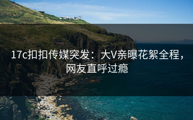 17c扣扣传媒突发：大V亲曝花絮全程，网友直呼过瘾