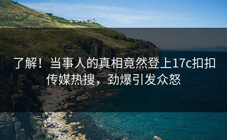 了解！当事人的真相竟然登上17c扣扣传媒热搜，劲爆引发众怒