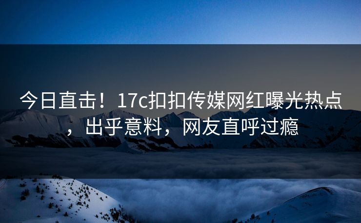 今日直击！17c扣扣传媒网红曝光热点，出乎意料，网友直呼过瘾
