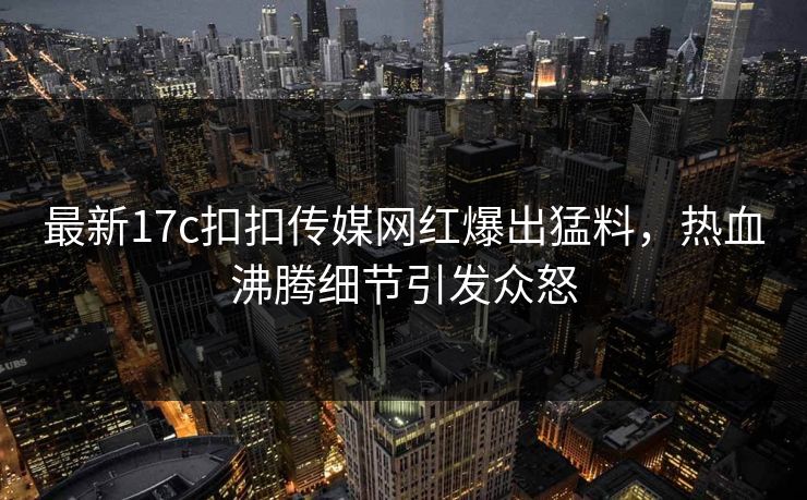 最新17c扣扣传媒网红爆出猛料，热血沸腾细节引发众怒