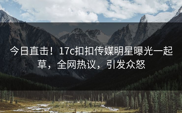 今日直击！17c扣扣传媒明星曝光一起草，全网热议，引发众怒
