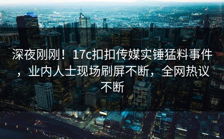 深夜刚刚！17c扣扣传媒实锤猛料事件，业内人士现场刷屏不断，全网热议不断