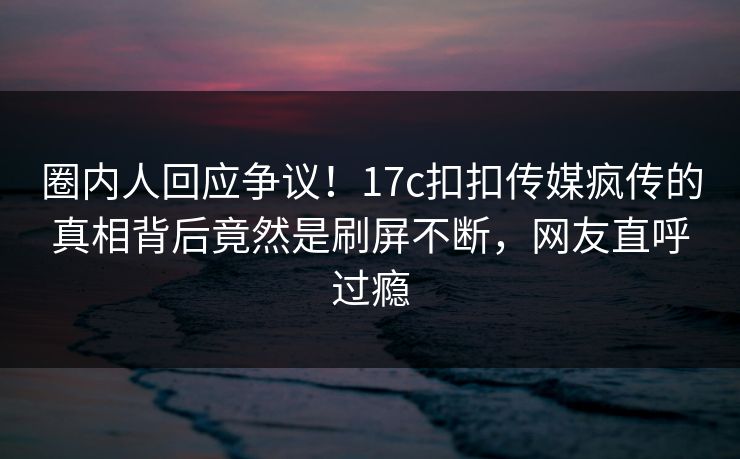 圈内人回应争议！17c扣扣传媒疯传的真相背后竟然是刷屏不断，网友直呼过瘾