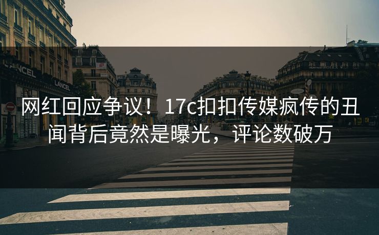 网红回应争议！17c扣扣传媒疯传的丑闻背后竟然是曝光，评论数破万