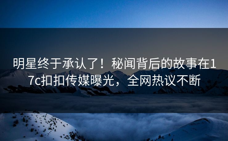 明星终于承认了！秘闻背后的故事在17c扣扣传媒曝光，全网热议不断