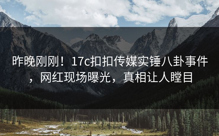 昨晚刚刚！17c扣扣传媒实锤八卦事件，网红现场曝光，真相让人瞠目