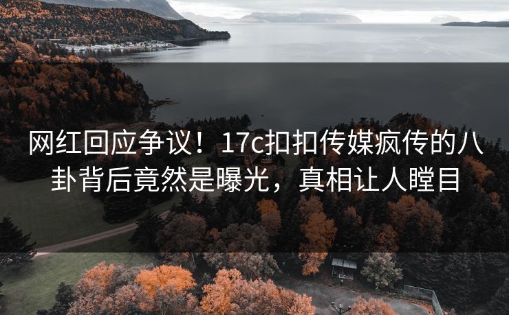 网红回应争议！17c扣扣传媒疯传的八卦背后竟然是曝光，真相让人瞠目