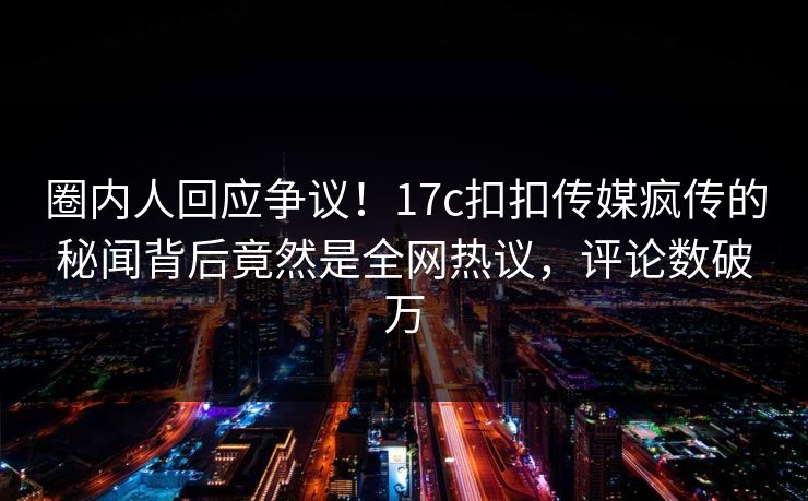 圈内人回应争议！17c扣扣传媒疯传的秘闻背后竟然是全网热议，评论数破万