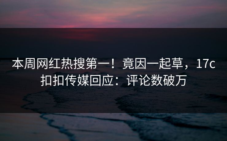 本周网红热搜第一！竟因一起草，17c扣扣传媒回应：评论数破万