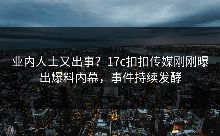 业内人士又出事？17c扣扣传媒刚刚曝出爆料内幕，事件持续发酵