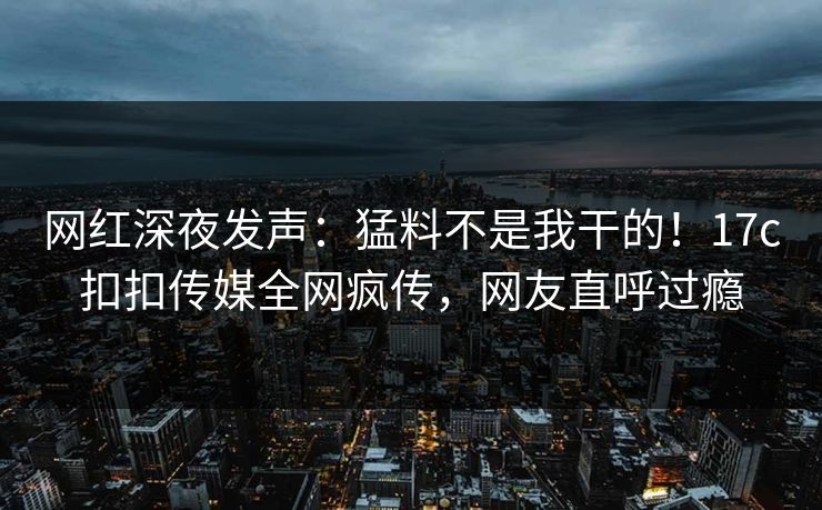 网红深夜发声：猛料不是我干的！17c扣扣传媒全网疯传，网友直呼过瘾