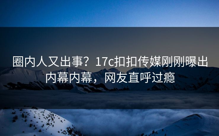 圈内人又出事？17c扣扣传媒刚刚曝出内幕内幕，网友直呼过瘾